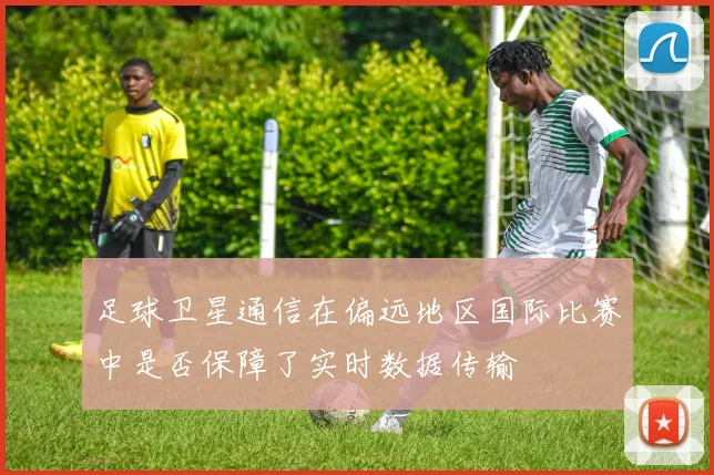 足球卫星通信在偏远地区国际比赛中是否保障了实时数据传输
